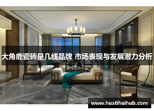 大角鹿瓷砖是几线品牌 市场表现与发展潜力分析